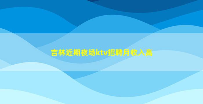 吉林近期夜场ktv招聘月收入高